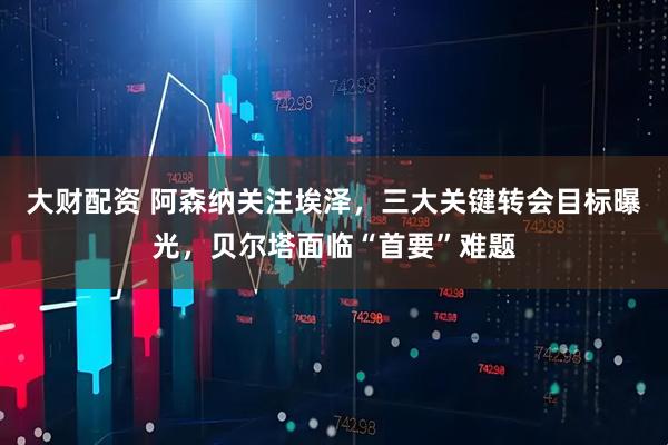 大财配资 阿森纳关注埃泽，三大关键转会目标曝光，贝尔塔面临“首要”难题
