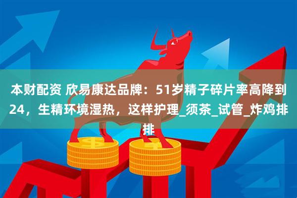 本财配资 欣易康达品牌：51岁精子碎片率高降到24，生精环境湿热，这样护理_须茶_试管_炸鸡排