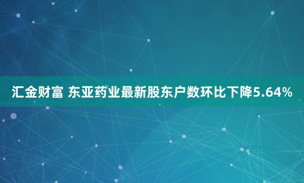 汇金财富 东亚药业最新股东户数环比下降5.64%
