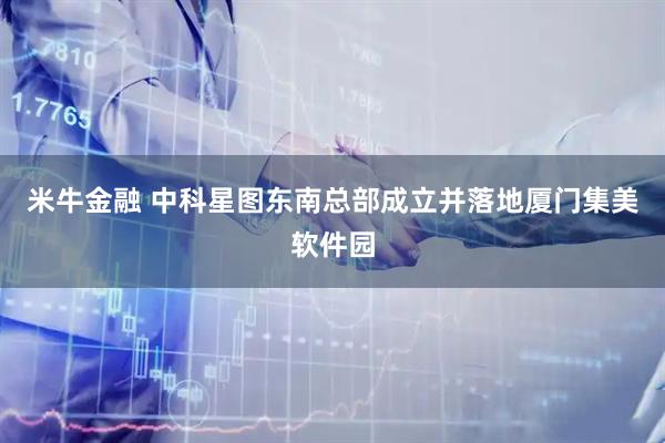 米牛金融 中科星图东南总部成立并落地厦门集美软件园