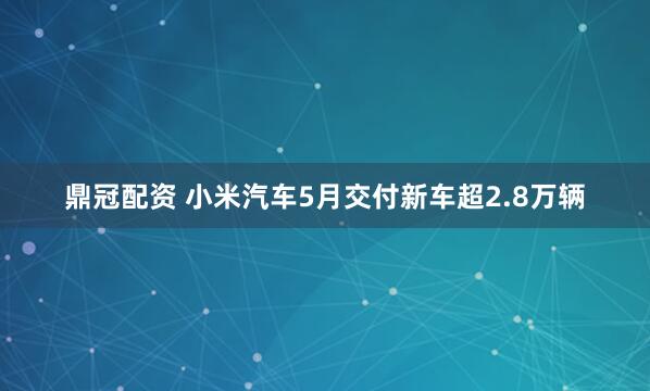 鼎冠配资 小米汽车5月交付新车超2.8万辆
