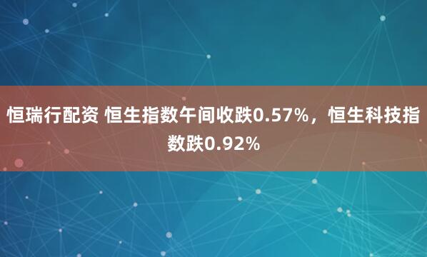 恒瑞行配资 恒生指数午间收跌0.57%，恒生科技指数跌0.92%