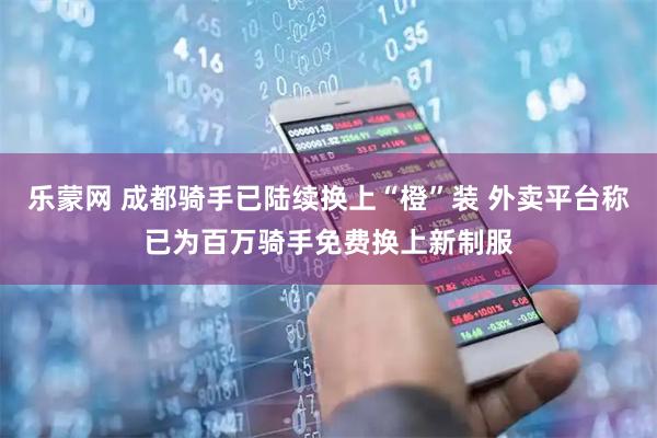 乐蒙网 成都骑手已陆续换上“橙”装 外卖平台称已为百万骑手免费换上新制服