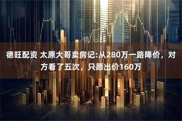 德旺配资 太原大哥卖房记:从280万一路降价，对方看了五次，只愿出价160万