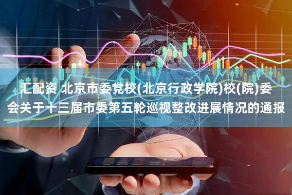 汇配资 北京市委党校(北京行政学院)校(院)委会关于十三届市委第五轮巡视整改进展情况的通报