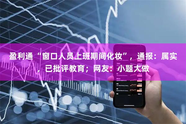 盈利通 “窗口人员上班期间化妆”，通报：属实，已批评教育；网友：小题大做