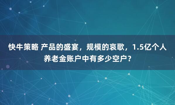 快牛策略 产品的盛宴，规模的哀歌，1.5亿个人养老金账户中有多少空户？