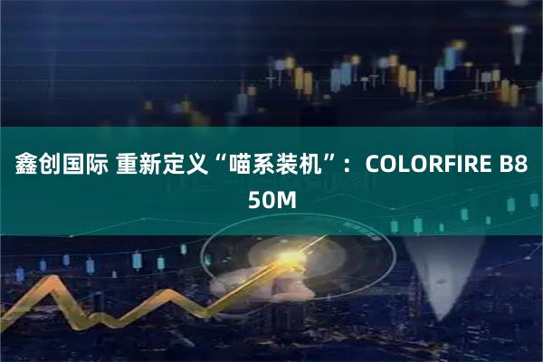 鑫创国际 重新定义“喵系装机”：COLORFIRE B850M