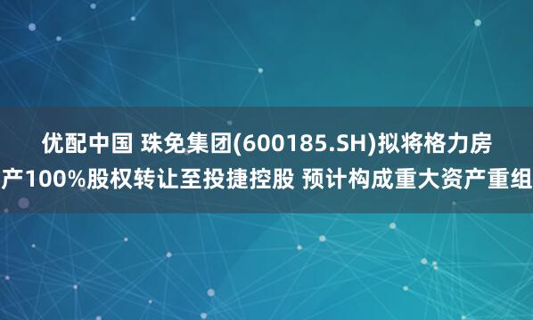 优配中国 珠免集团(600185.SH)拟将格力房产100%股权转让至投捷控股 预计构成重大资产重组