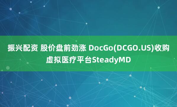 振兴配资 股价盘前劲涨 DocGo(DCGO.US)收购虚拟医疗平台SteadyMD