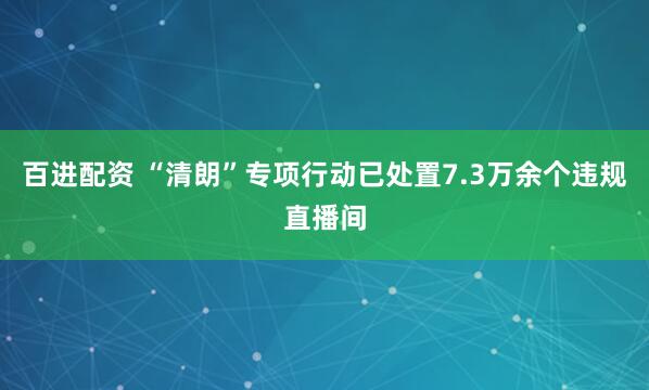百进配资 “清朗”专项行动已处置7.3万余个违规直播间