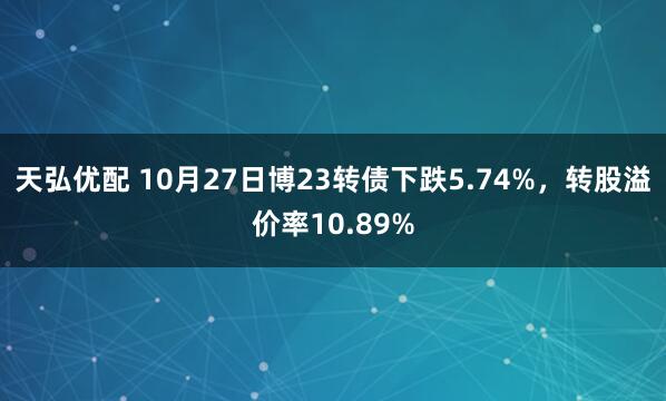 天弘优配 10月27日博23转债下跌5.74%，转股溢价率10.89%