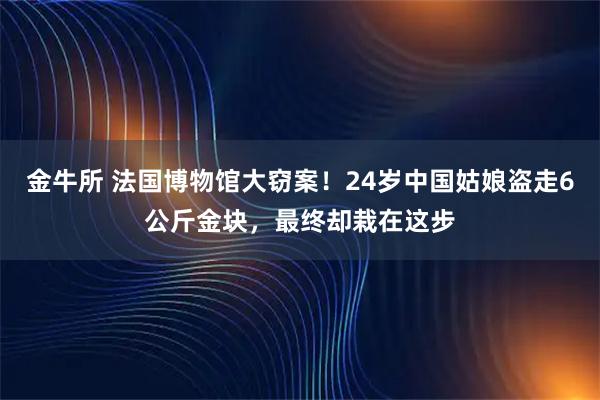 金牛所 法国博物馆大窃案！24岁中国姑娘盗走6公斤金块，最终却栽在这步