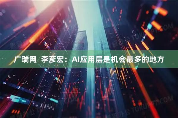 广瑞网  李彦宏：AI应用层是机会最多的地方