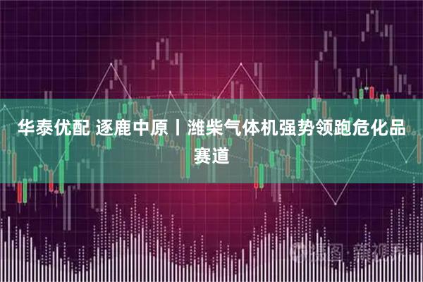 华泰优配 逐鹿中原丨潍柴气体机强势领跑危化品赛道