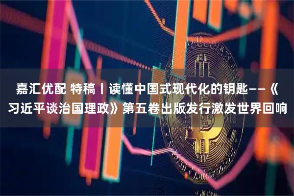 嘉汇优配 特稿丨读懂中国式现代化的钥匙——《习近平谈治国理政》第五卷出版发行激发世界回响