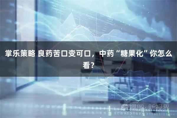 掌乐策略 良药苦口变可口，中药“糖果化”你怎么看？