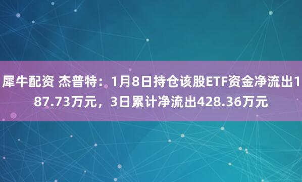 犀牛配资 杰普特：1月8日持仓该股ETF资金净流出187.73万元，3日累计净流出428.36万元