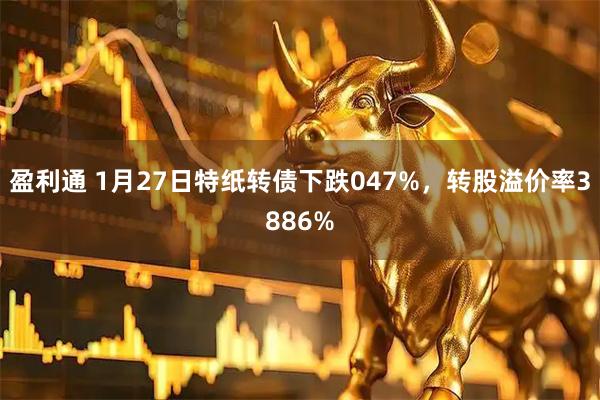 盈利通 1月27日特纸转债下跌047%，转股溢价率3886%