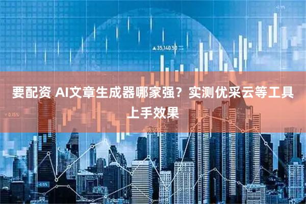 要配资 AI文章生成器哪家强？实测优采云等工具上手效果